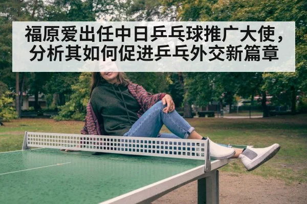 福原爱出任中日乒乓球推广大使,分析其如何促进乒乓外交新篇章